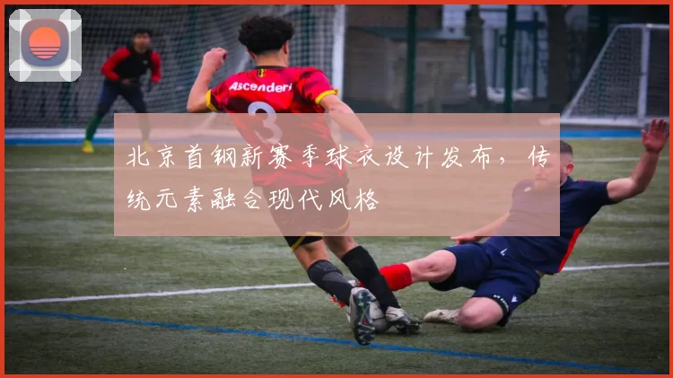北京首钢新赛季球衣设计发布,传统元素融合现代风格