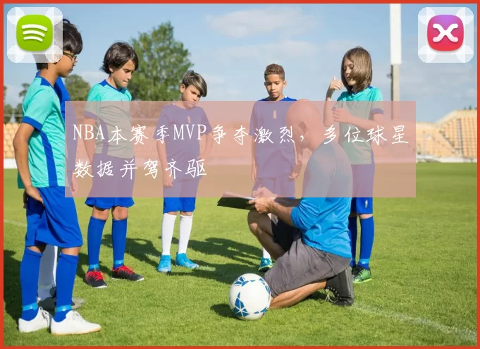 NBA本赛季MVP争夺激烈，多位球星数据并驾齐驱