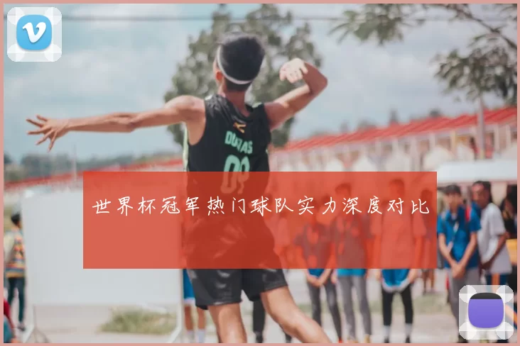 世界杯冠军热门球队实力深度对比