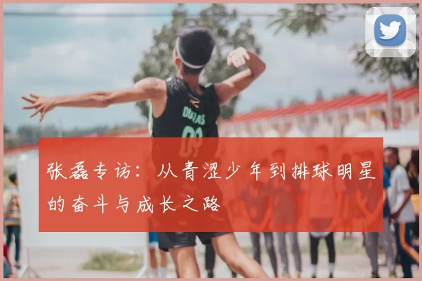 张磊专访：从青涩少年到排球明星的奋斗与成长之路