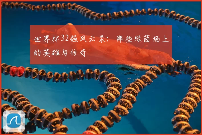 世界杯32强风云录:那些绿茵场上的英雄与传奇