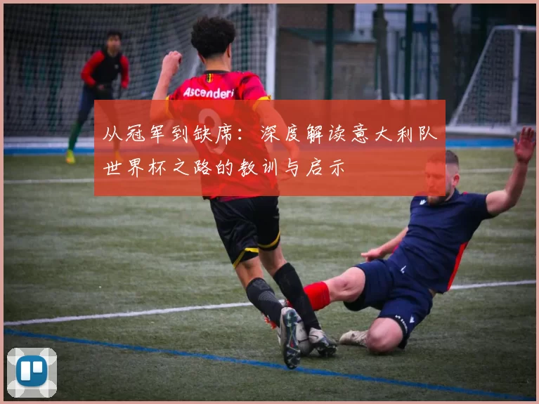 从冠军到缺席:深度解读意大利队世界杯之路的教训与启示