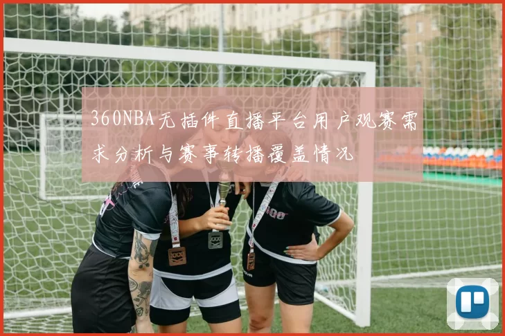 360NBA无插件直播平台用户观赛需求分析与赛事转播覆盖情况