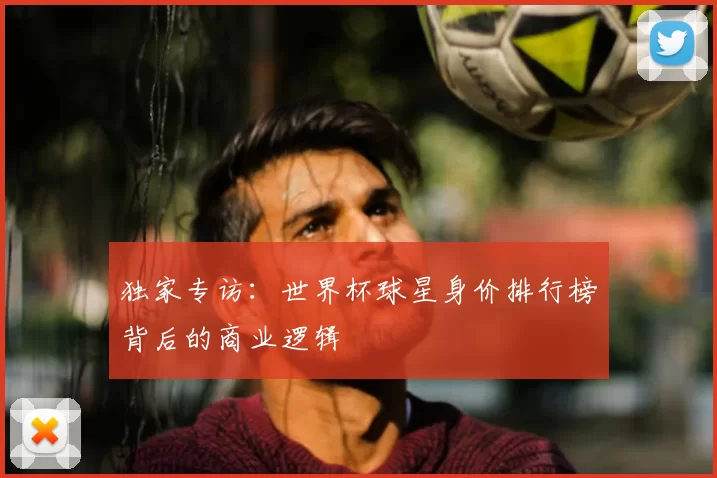 独家专访:世界杯球星身价排行榜背后的商业逻辑