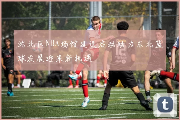 沈北区NBA场馆建设启动助力东北篮球发展迎来新机遇