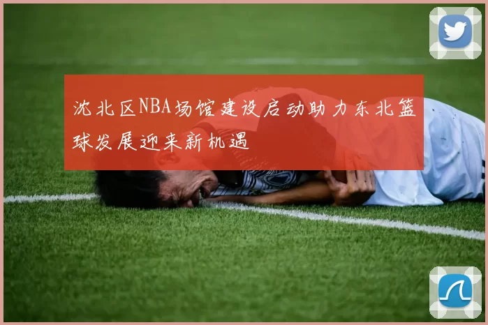 沈北区NBA场馆建设启动助力东北篮球发展迎来新机遇