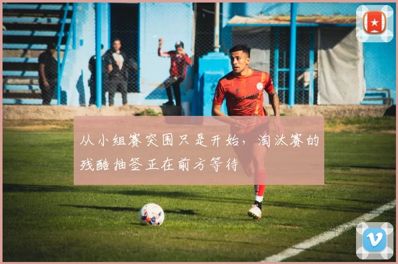 从小组赛突围只是开始,淘汰赛的残酷抽签正在前方等待