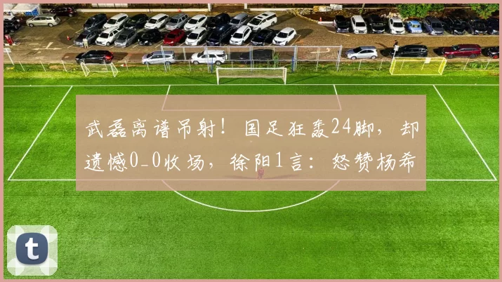 武磊离谱吊射！国足狂轰24脚，却遗憾0_0收场，徐阳1言：怒赞杨希
