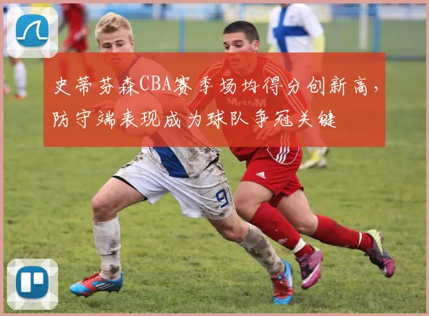 史蒂芬森CBA赛季场均得分创新高，防守端表现成为球队争冠关键