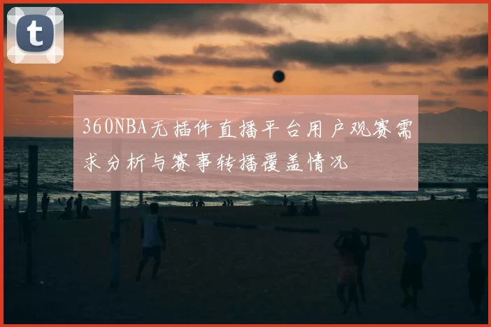 360NBA无插件直播平台用户观赛需求分析与赛事转播覆盖情况