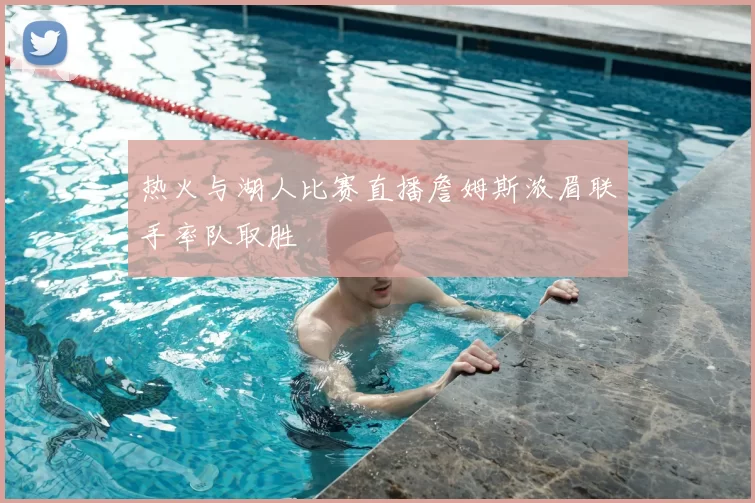 热火与湖人比赛直播詹姆斯浓眉联手率队取胜