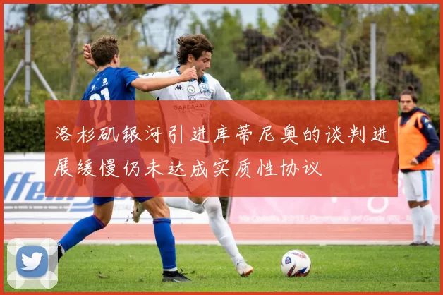 洛杉矶银河引进库蒂尼奥的谈判进展缓慢仍未达成实质性协议