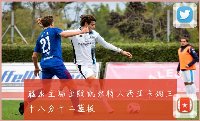 猛龙主场击败凯尔特人西亚卡姆三十八分十二篮板
