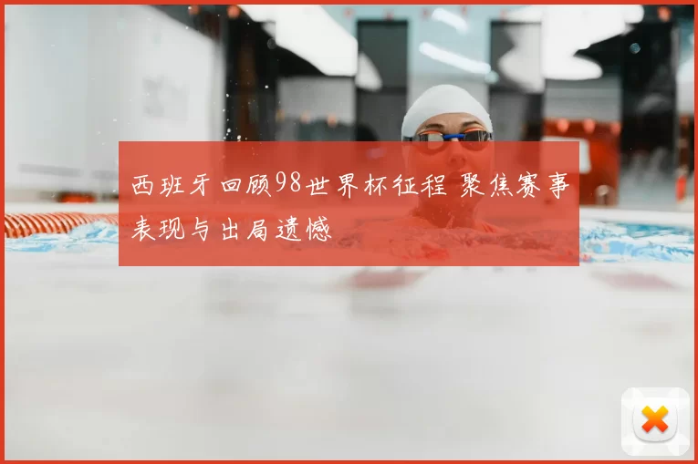 西班牙回顾98世界杯征程 聚焦赛事表现与出局遗憾