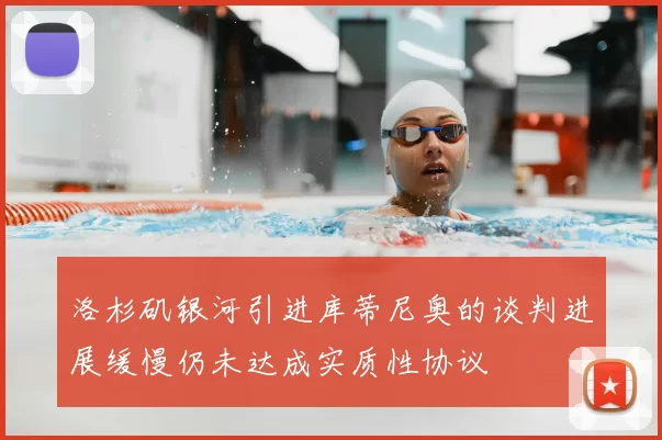 洛杉矶银河引进库蒂尼奥的谈判进展缓慢仍未达成实质性协议