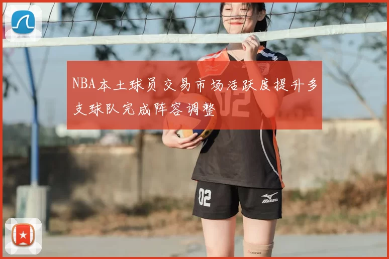 NBA本土球员交易市场活跃度提升多支球队完成阵容调整