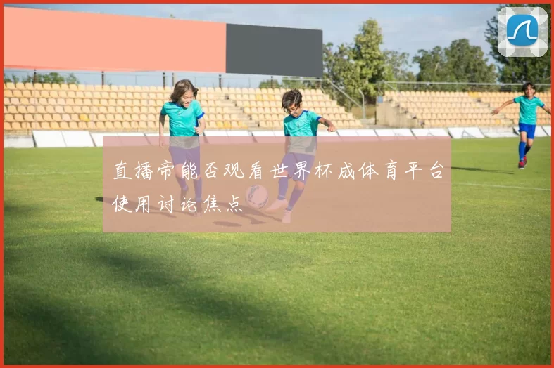 直播帝能否观看世界杯成体育平台使用讨论焦点