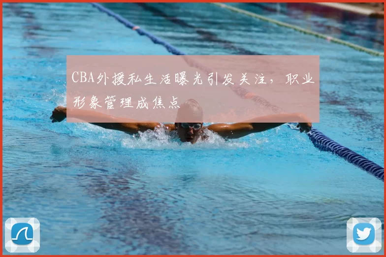 CBA外援私生活曝光引发关注,职业形象管理成焦点