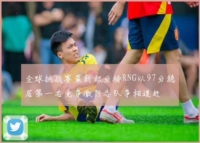 全球挑战赛最新积分榜RNG以97分稳居第一名竞争激烈各队争相追赶