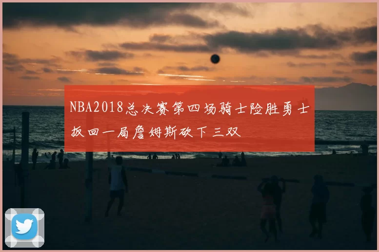 NBA2018总决赛第四场骑士险胜勇士扳回一局詹姆斯砍下三双