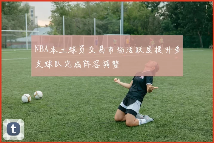 NBA本土球员交易市场活跃度提升多支球队完成阵容调整