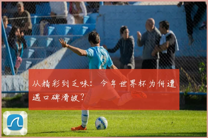 从精彩到乏味:今年世界杯为何遭遇口碑滑坡?