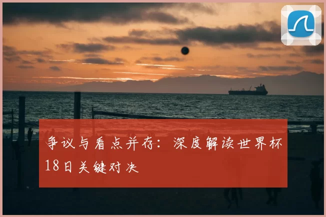 争议与看点并存:深度解读世界杯18日关键对决