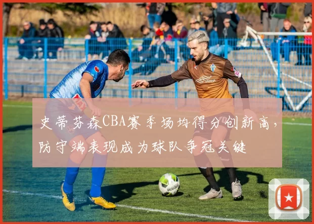 史蒂芬森CBA赛季场均得分创新高，防守端表现成为球队争冠关键