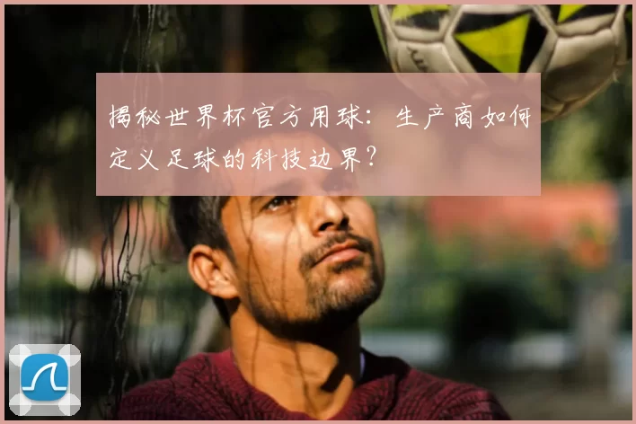 揭秘世界杯官方用球:生产商如何定义足球的科技边界?