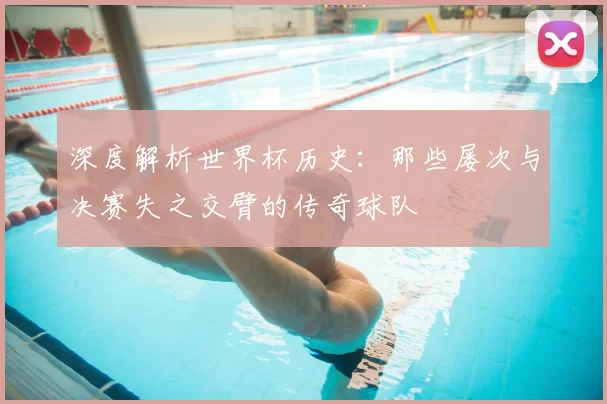 深度解析世界杯历史:那些屡次与决赛失之交臂的传奇球队