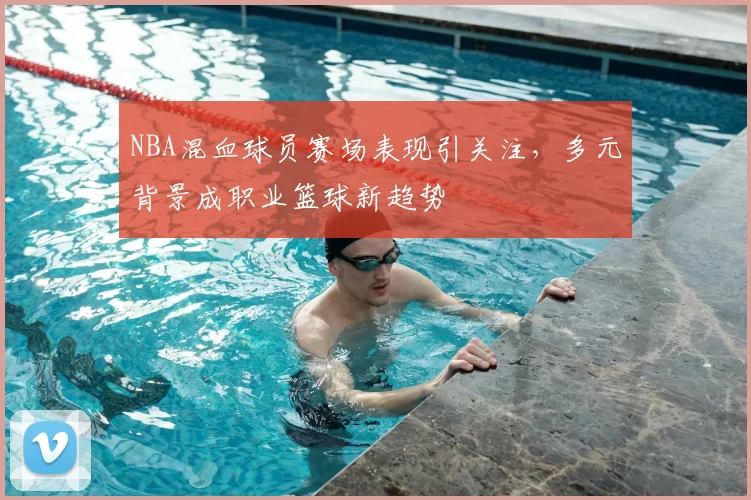 NBA混血球员赛场表现引关注，多元背景成职业篮球新趋势