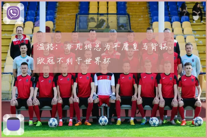 温格:非凡姆总为平庸皇马背锅,欧冠不利于世界杯