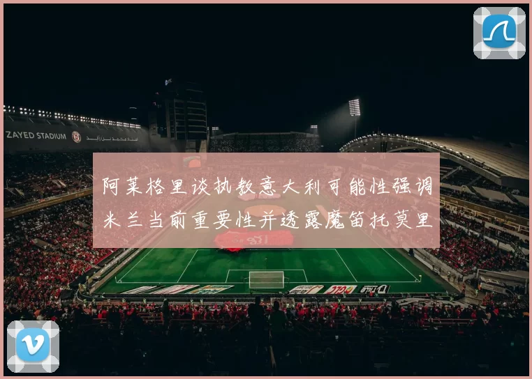 阿莱格里谈执教意大利可能性强调米兰当前重要性并透露魔笛托莫里缺阵消息