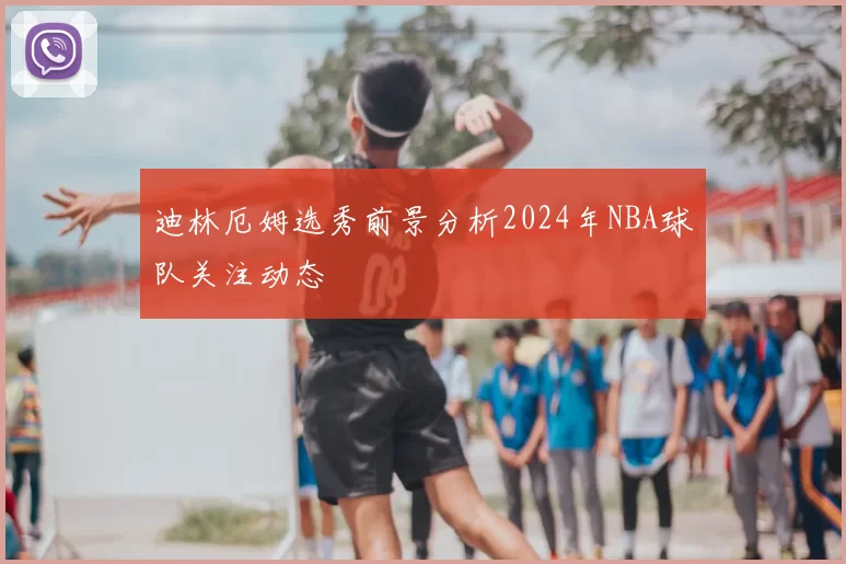 迪林厄姆选秀前景分析2024年NBA球队关注动态