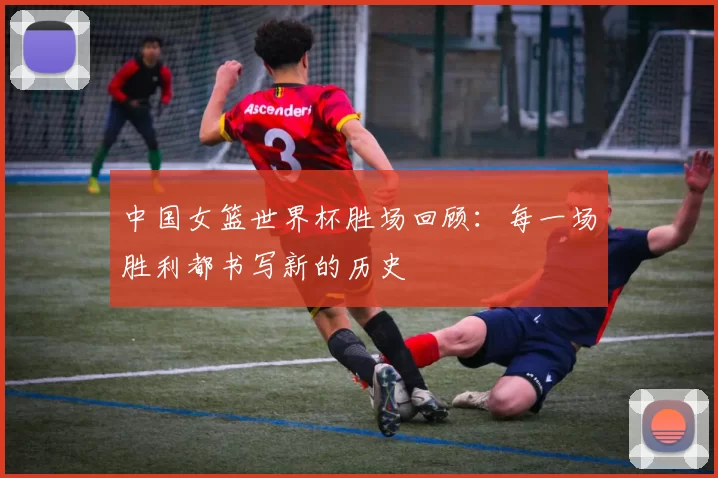 中国女篮世界杯胜场回顾:每一场胜利都书写新的历史