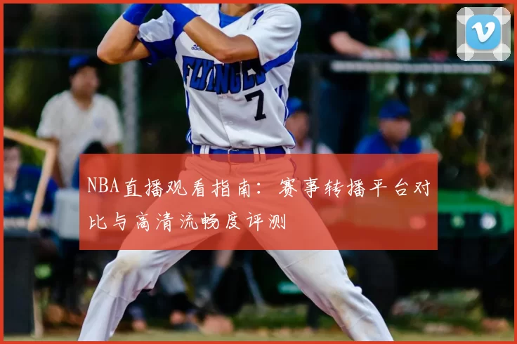 NBA直播观看指南：赛事转播平台对比与高清流畅度评测