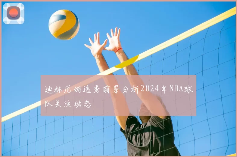 迪林厄姆选秀前景分析2024年NBA球队关注动态