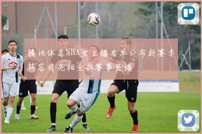 腾讯体育NBA女主播名单公布新赛季阵容将亮相全部赛事直播