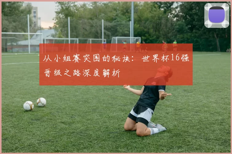 从小组赛突围的秘诀:世界杯16强晋级之路深度解析