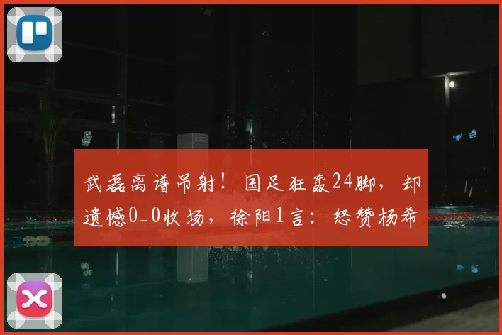 武磊离谱吊射！国足狂轰24脚，却遗憾0_0收场，徐阳1言：怒赞杨希