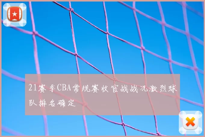 21赛季CBA常规赛收官战战况激烈球队排名确定