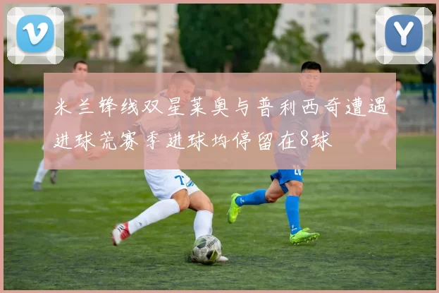 米兰锋线双星莱奥与普利西奇遭遇进球荒赛季进球均停留在8球