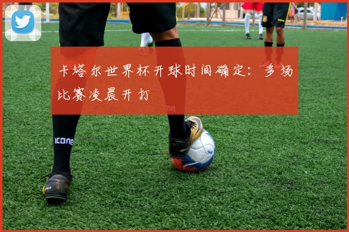 卡塔尔世界杯开球时间确定：多场比赛凌晨开打