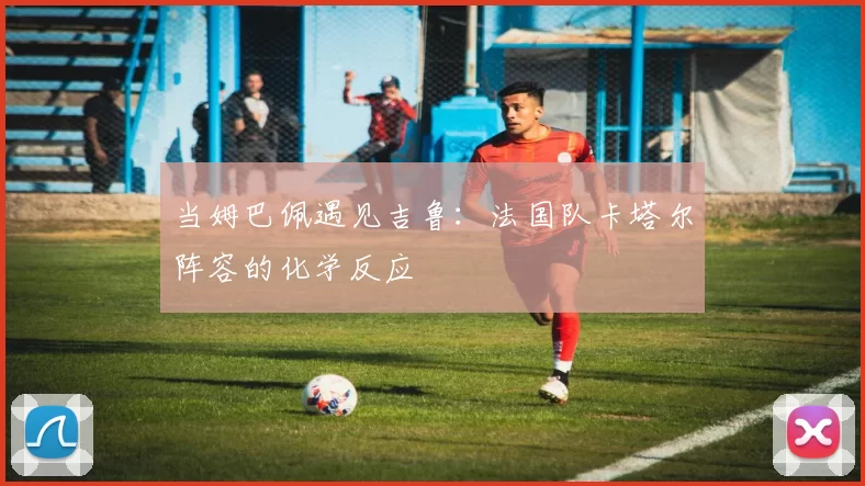 当姆巴佩遇见吉鲁:法国队卡塔尔阵容的化学反应