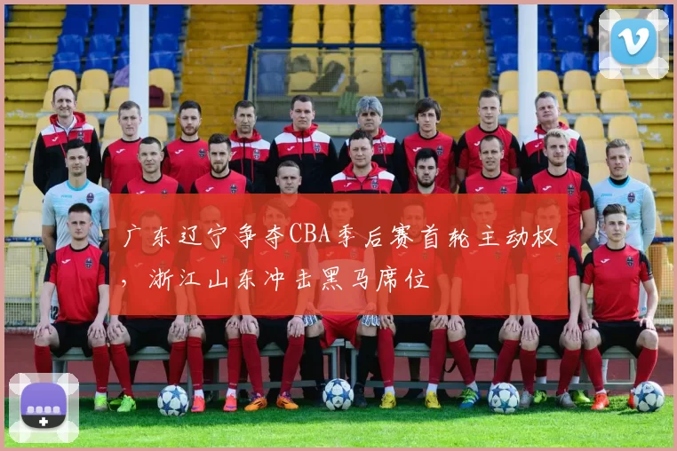 广东辽宁争夺CBA季后赛首轮主动权，浙江山东冲击黑马席位