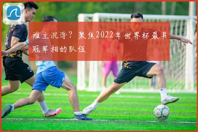 谁主沉浮?聚焦2022年世界杯最具冠军相的队伍