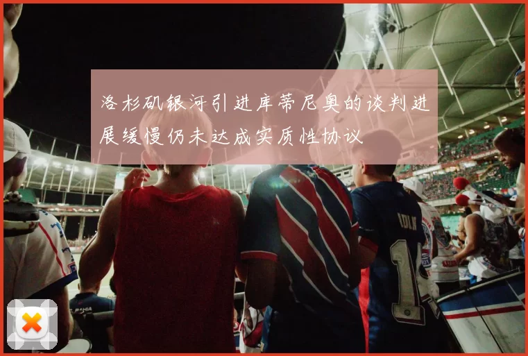 洛杉矶银河引进库蒂尼奥的谈判进展缓慢仍未达成实质性协议