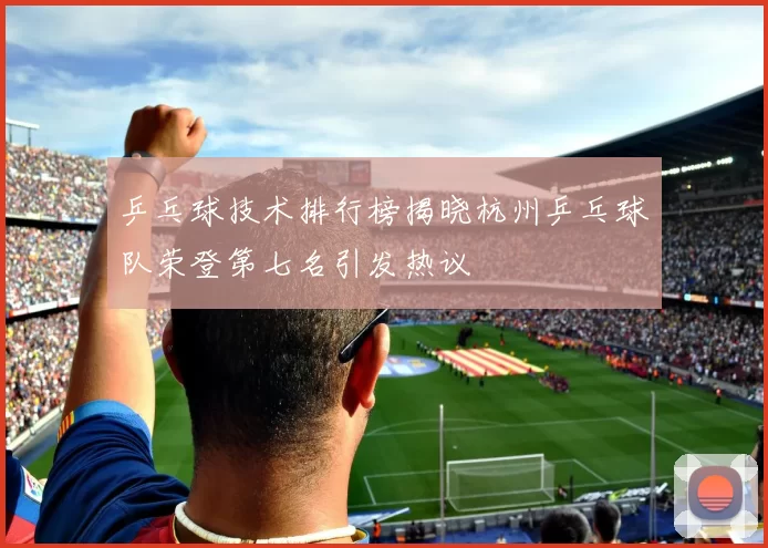 乒乓球技术排行榜揭晓杭州乒乓球队荣登第七名引发热议