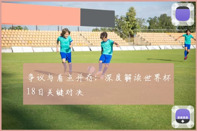 争议与看点并存:深度解读世界杯18日关键对决