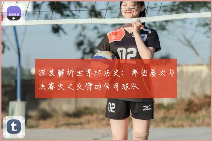 深度解析世界杯历史:那些屡次与决赛失之交臂的传奇球队